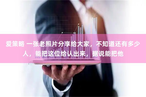 爱策略 一张老照片分享给大家，不知道还有多少人，能把这位给认出来，据说能把他