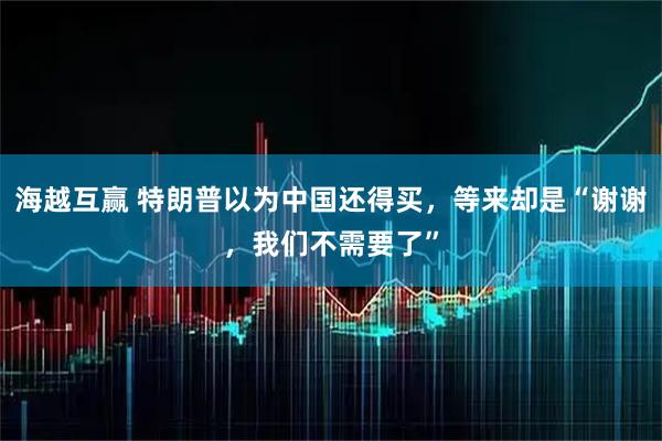 海越互赢 特朗普以为中国还得买，等来却是“谢谢，我们不需要了”
