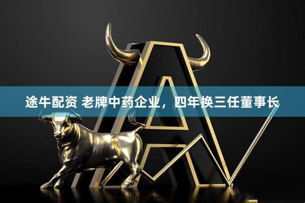 途牛配资 老牌中药企业，四年换三任董事长
