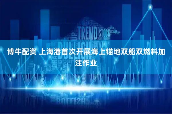 博牛配资 上海港首次开展海上锚地双船双燃料加注作业