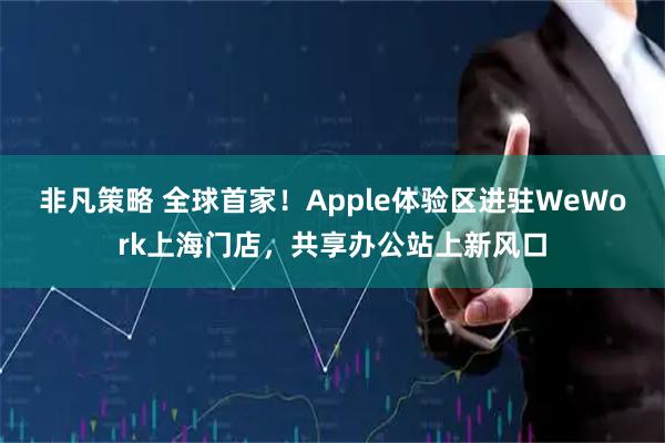 非凡策略 全球首家！Apple体验区进驻WeWork上海门店，共享办公站上新风口